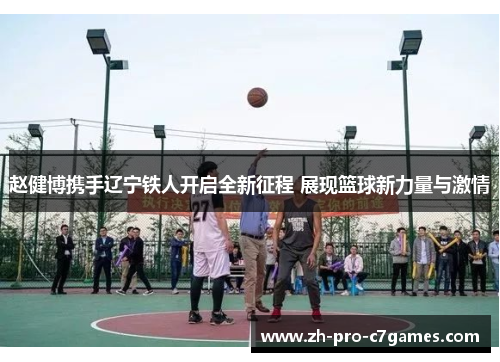 赵健博携手辽宁铁人开启全新征程 展现篮球新力量与激情 赵健博携手辽宁铁人开启全新征程 展现篮球新力量与激情