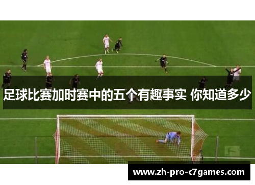 足球比赛加时赛中的五个有趣事实 你知道多少