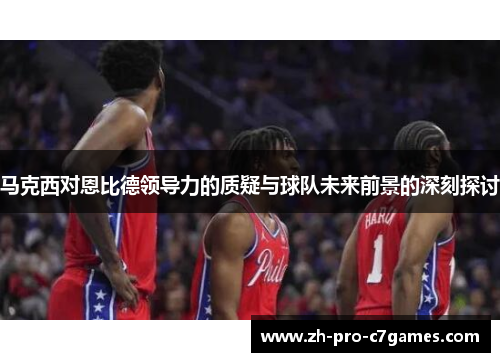 马克西对恩比德领导力的质疑与球队未来前景的深刻探讨