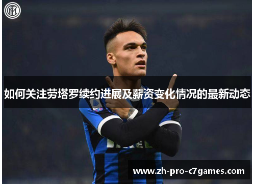 如何关注劳塔罗续约进展及薪资变化情况的最新动态