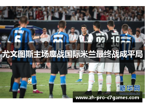 尤文图斯主场鏖战国际米兰最终战成平局 尤文图斯主场鏖战国际米兰最终战成平局