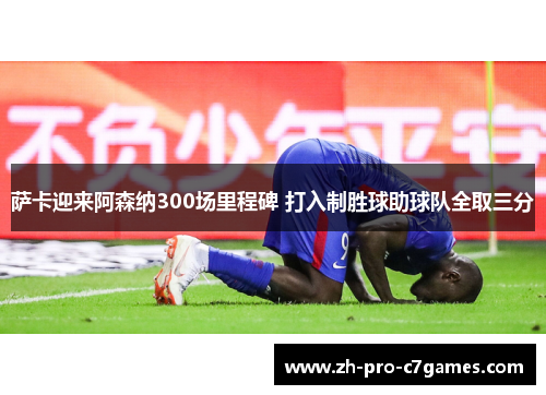 萨卡迎来阿森纳300场里程碑 打入制胜球助球队全取三分